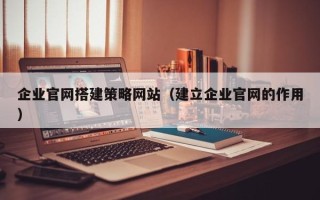 鹤壁企业官网搭建策略网站（建立企业官网的作用）
