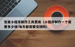 鹤壁甘肃小程序制作工具费用（小程序制作一个需要多少钱!每年都需要交钱吗）