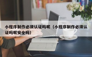 鹤壁小程序制作必须认证吗呢（小程序制作必须认证吗呢安全吗）