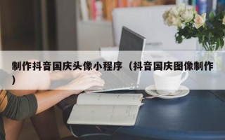 鹤壁制作抖音国庆头像小程序（抖音国庆图像制作）