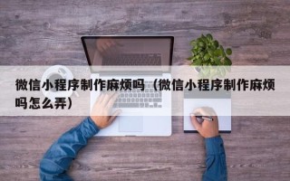 鹤壁微信小程序制作麻烦吗（微信小程序制作麻烦吗怎么弄）