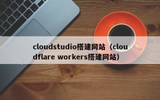 鹤壁cloudstudio搭建网站（cloudflare workers搭建网站）