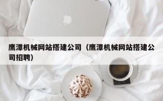 鹤壁鹰潭机械网站搭建公司（鹰潭机械网站搭建公司招聘）