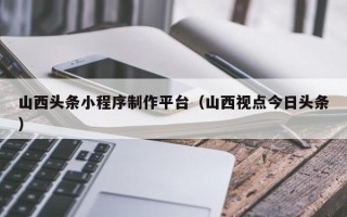 鹤壁山西头条小程序制作平台（山西视点今日头条）